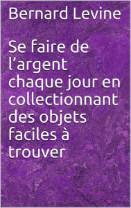 Title: Se faire de l'argent chaque jour en collectionnant des objets faciles à trouver, Author: Bernard Levine