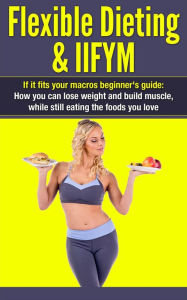 Title: Flexible Dieting & IIFYM: If It Fits Your Macros Beginner's Guide: How You Can Lose Weight and Build Muscle, While Still Eating The Foods You Love (IIFYM Flexible Dieting, #1), Author: Dexter Jackson