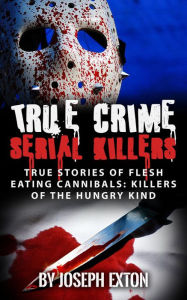 Title: True Crime Serial Killers: True Stories Of Flesh-Eating Cannibals: Killers Of The Hungry Kind, Author: Joseph Exton