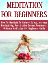 Title: Meditation For Beginners: How To Meditate To Relieve Stress, Increase Productivity, And Archive Deeper Awareness. Ultimate Meditation For Beginners Guide, Author: Lalo Logan