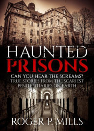 Title: Haunted Prisons: Can You Hear The Screams? True Stories From The Scariest Penitentiaries On Earth, Author: Roger P. Mills
