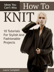 Title: How To Knit: 10 Tutorials For Stylish And Fashionable Projects + Ideas You Can't Miss, Author: Laura Campbell