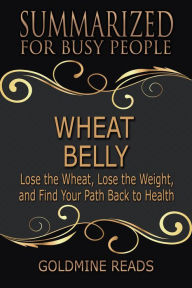 Title: Wheat Belly - Summarized for Busy People: Lose the Wheat, Lose the Weight, and Find Your Path Back to Health, Author: Goldmine Reads