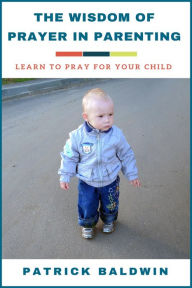 Title: The Wisdom of Prayer in Parenting: Learn to Pray for Your Child, Author: Patrick Baldwin