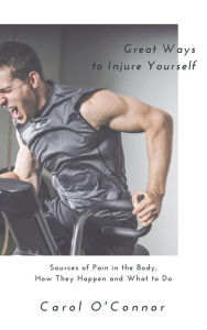 Title: Great Ways to Injure Yourself: Sources of Pain in the Body, How they Happen and What to Do, Author: Carol O'Connor