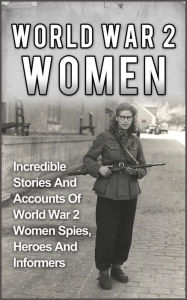 Title: World War 2 Women: Incredible Stories And Accounts Of World War 2 Women Spies, Heroes And Informers, Author: Cyrus J. Zachary