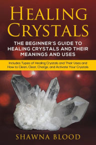 Title: Healing Crystals: The Beginner's Guide to Healing Crystals and Their Meanings and Uses: Includes Types of Healing Crystals and Their Uses and How to Clean, Clear, Charge, and Activate Your Crystals, Author: Shawna Blood