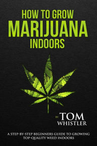 Title: How to Grow Marijuana : Indoors - A Step-by-Step Beginners Guide to Growing Top-Quality Weed Indoors, Author: Tom Whistler