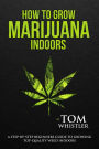 How to Grow Marijuana : Indoors - A Step-by-Step Beginners Guide to Growing Top-Quality Weed Indoors