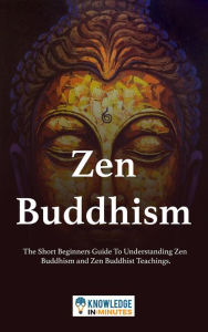 Title: Zen Buddhism: The Short Beginners Guide To Understanding Zen Buddhism and Zen Buddhist Teachings., Author: Knowledge In Minutes