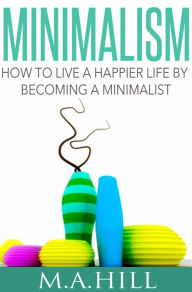 Title: Minimalism How to Live a Happier Life by Becoming a Minimalist, Author: M.A Hill