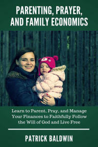 Title: Parenting, Prayer, and Family Economics: Learn to Parent, Pray, and Manage Your Finances to Faithfully Follow the Will of God and Live Free, Author: Patrick Baldwin