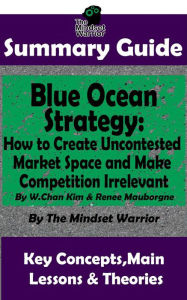 Summary Guide: Blue Ocean Strategy: How to Create Uncontested Market Space and Make Competition Irrelevant: By W. Chan Kim & Renee Maurborgne The Mindset Warrior Summary Guide ((Entrepreneurship, Innovation, Product Development, Value Proposition))