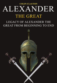 Title: Alexander the Great: Legacy of Alexander the Great From Beginning To End, Author: Colin Clayton