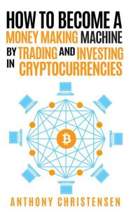 Title: How to Become A Money Making Machine By Trading & Investing in Cryptocurrencies, Author: Anthony Christensen