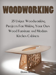 Title: Woodworking: 25 Unique Woodworking Projects For Making Your Own Wood Furniture and Modern Kitchen Cabinets, Author: Donna Henson