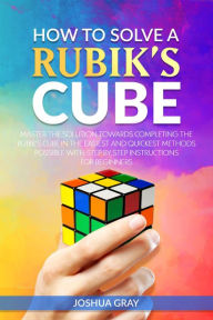 Title: How To Solve A Rubik's Cube: Master The Solution Towards Completing The Rubik's Cube In The Easiest And Quickest Methods Possible With Step By Step Instructions For Beginners, Author: Joshua Gray