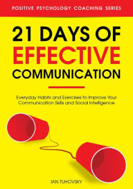 21 Days of Effective Communication: Everyday Habits and Exercises to Improve Your Communication Skills and Social Intelligence (Positive Psychology Coaching Series, #17)