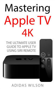 Title: Mastering Apple TV 4K - The Ultimate User Guide To Apple TV Using Siri Remote, Author: Adidas Wilson