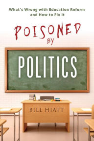 Title: Poisoned by Politics: What's Wrong with Education Reform and How To Fix It, Author: Bill Hiatt