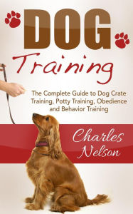 Title: Dog Training: The Complete Guide to Dog Crate Training, Potty Training, Obedience and Behavior Training, Author: Charles Nelson