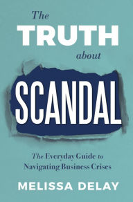 Title: The Truth about Scandal: The Everyday Guide to Navigating Business Crises, Author: Melissa DeLay