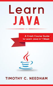 Title: Learn Java: A Crash Course Guide to Learn Java in 1 Week, Author: Timothy C. Needham