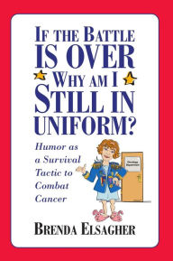 Title: If the Battle Is Over, Why Am I Still in Uniform?: Humor as a Survival Tactic to Combat Cancer, Author: Brenda Elsagher
