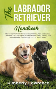 Title: The Labrador Retriever Handbook: The Complete Guide To Choosing, Training, And Caring Your Labrador For Keeping Your Companion Healthy, Happy, And Well-Behaved From Puppyhood To Senior Years, Author: Kimberly Lawrence