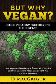 Title: But Why Vegan? Seeing Veganism from Beyond the Surface: How Veganism is an Integral Part of Who You Are and How Becoming Vegan Can Benefit You and All of Humanity, Author: JR MacGregor