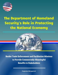 Title: The Department of Homeland Security's Role in Protecting the National Economy: Border Trade Enforcement and Facilitation Missions to Provide Commercially Meaningful Benefits to Stakeholders, Author: Progressive Management