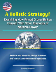 Title: A Holistic Strategy? Examining How Armed Drone Strikes Interact With Other Elements of National Power: Predator and Reaper UAV Usage in Yemen and Somalia Counterterrorism Operations, Author: Progressive Management