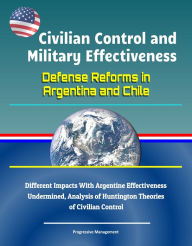 Title: Civilian Control and Military Effectiveness: Defense Reforms in Argentina and Chile - Different Impacts With Argentine Effectiveness Undermined, Analysis of Huntington Theories of Civilian Control, Author: Progressive Management