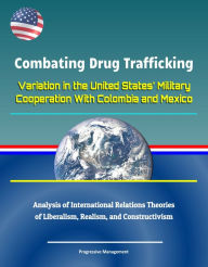 Title: Combating Drug Trafficking: Variation in the United States' Military Cooperation With Colombia and Mexico - Analysis of International Relations Theories of Liberalism, Realism, and Constructivism, Author: Progressive Management