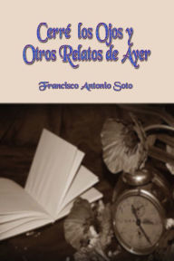 Title: Cerré los Ojos y Otros Relatos de Ayer, Author: Francisco Antonio Soto
