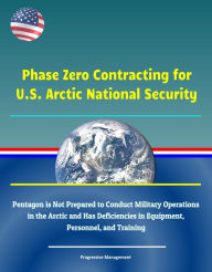 Title: Phase Zero Contracting for U.S. Arctic National Security: Pentagon is Not Prepared to Conduct Military Operations in the Arctic and Has Deficiencies in Equipment, Personnel, and Training, Author: Progressive Management