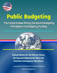 Title: Public Budgeting: The Compromises Among the Sound Budgeting Principles in Contingency Funding - Federal Money for the War on Terror, the Iraq and Afghanistan Wars and Overseas Contingency Operations, Author: Progressive Management