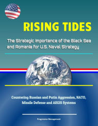 Title: Rising Tides: The Strategic Importance of the Black Sea and Romania for U.S. Naval Strategy - Countering Russian and Putin Aggression, NATO, Missile Defense and AEGIS Systems, Author: Progressive Management