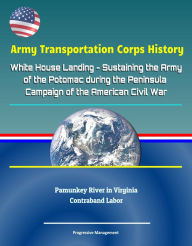 Title: Army Transportation Corps History: White House Landing - Sustaining the Army of the Potomac during the Peninsula Campaign of the American Civil War, Pamunkey River in Virginia, Contraband Labor, Author: Progressive Management