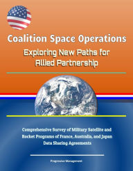 Title: Coalition Space Operations: Exploring New Paths for Allied Partnership: Comprehensive Survey of Military Satellite and Rocket Programs of France, Australia, and Japan, Data Sharing Agreements, Author: Progressive Management