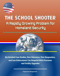 Title: The School Shooter: A Rapidly Growing Problem for Homeland Security - Six Detailed Case Studies, How Educators, First Responders, and Law Enforcement Can Respond With Processes and Facility Upgrades, Author: Progressive Management