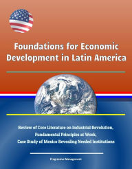 Title: Foundations for Economic Development in Latin America: Review of Core Literature on Industrial Revolution, Fundamental Principles at Work, Case Study of Mexico Revealing Needed Institutions, Author: Progressive Management