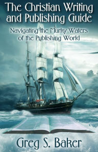 Title: The Christian Writing and Publishing Guide: Navigating the Murky Waters of the Publishing World, Author: Greg Baker