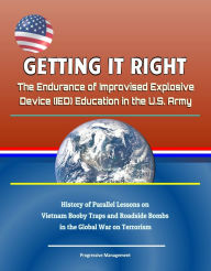 Title: Getting it Right: The Endurance of Improvised Explosive Device (IED) Education in the U.S. Army - History of Parallel Lessons on Vietnam Booby Traps and Roadside Bombs in the Global War on Terrorism, Author: Progressive Management