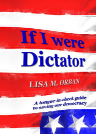 Title: If I Were Dictator: a tongue-in-cheek guide to saving our democracy, Author: Lisa Orban