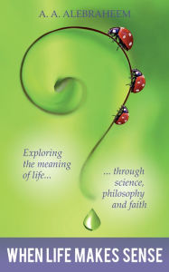 Title: When Life Makes Sense: Exploring the Meaning of Life through Science, Philosophy and Faith, Author: A. A. Alebraheem