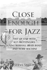 Title: Close Enough For Jazz~ Out of Step with Sgt Protzinger's Flying Beer-hall Brass Band and Noise Machine, Author: Steve Smith