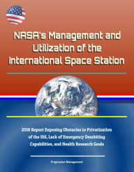 Title: NASA's Management and Utilization of the International Space Station: 2018 Report Exposing Obstacles to Privatization of the ISS, Lack of Emergency Deorbiting Capabilities, and Health Research Goals, Author: Progressive Management