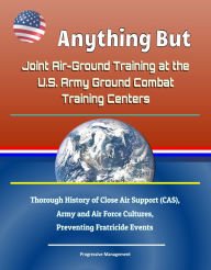 Title: Anything But: Joint Air-Ground Training at the U.S. Army Ground Combat Training Centers - Thorough History of Close Air Support (CAS), Army and Air Force Cultures, Preventing Fratricide Events, Author: Progressive Management