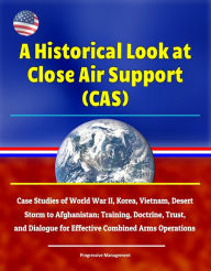 Title: A Historical Look at Close Air Support (CAS): Case Studies of World War II, Korea, Vietnam, Desert Storm to Afghanistan; Training, Doctrine, Trust, and Dialogue for Effective Combined Arms Operations, Author: Progressive Management